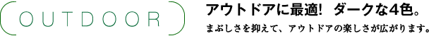 OUTDOOR アウトドアに最適!  ダークな4色。 まぶしさを抑えて、アウトドアの楽しさが広がります。