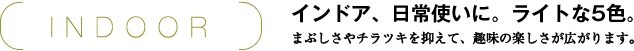 INDOOR インドア、日常使いに。ライトな5色。 まぶしさやチラツキを抑えて、趣味の楽しさが広がります。